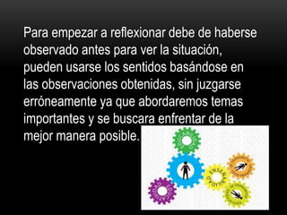 Para empezar a reflexionar debe de haberse
observado antes para ver la situación,
pueden usarse los sentidos basándose en
las observaciones obtenidas, sin juzgarse
erróneamente ya que abordaremos temas
importantes y se buscara enfrentar de la
mejor manera posible.
 