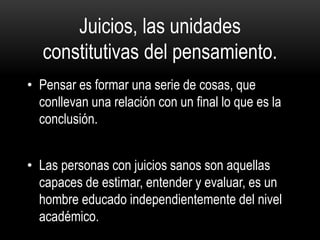 Juicios, las unidades
constitutivas del pensamiento.
• Pensar es formar una serie de cosas, que
conllevan una relación con un final lo que es la
conclusión.
• Las personas con juicios sanos son aquellas
capaces de estimar, entender y evaluar, es un
hombre educado independientemente del nivel
académico.
 