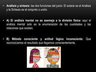 • Análisis y síntesis: las dos funciones del juicio: El aclarar es el Análisis
y la Síntesis es el conjunto o unión.
• A) El análisis mental no se asemeja a la división física: aquí el
análisis mental solo es la enumeración de las cualidades y las
relaciones que existen.
• B) Método consciente y actitud lógica inconsciente: Que
reconozcamos el resultado que llegamos conscientemente.
 