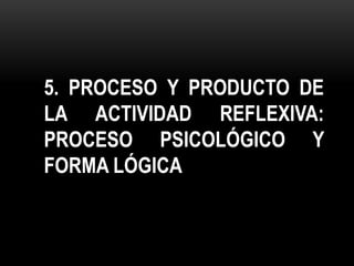 5. PROCESO Y PRODUCTO DE
LA ACTIVIDAD REFLEXIVA:
PROCESO PSICOLÓGICO Y
FORMA LÓGICA
 