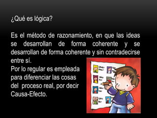 ¿Qué es lógica?
Es el método de razonamiento, en que las ideas
se desarrollan de forma coherente y se
desarrollan de forma coherente y sin contradecirse
entre sí.
Por lo regular es empleada
para diferenciar las cosas
del proceso real, por decir
Causa-Efecto.
 