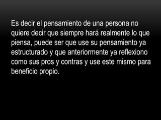 Es decir el pensamiento de una persona no
quiere decir que siempre hará realmente lo que
piensa, puede ser que use su pensamiento ya
estructurado y que anteriormente ya reflexiono
como sus pros y contras y use este mismo para
beneficio propio.
 