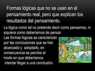 Formas lógicas que no se usan en el
pensamiento real, pero que explican los
resultados del pensamiento.
La lógica como tal no pretende decir como pensamos, ni
siquiera como deberíamos de pensar.
Las formas lógicas se caracterizan
por las conclusiones que se han
alcanzado y adoptado, en
consecuencia se percibe el
modo en que deberíamos
intentar llegar a una conclusión.
 