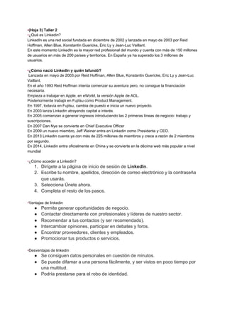 •​(Hoja 3) Taller 2
•​¿Qué es Linkedin?
LinkedIn es una red social fundada en diciembre de 2002 y lanzada en mayo de 2003 por Reid
Hoffman, Allen Blue, Konstantin Guericke, Eric Ly y Jean-Luc Vaillant.
En este momento LinkedIn es la mayor red profesional del mundo y cuenta con más de 150 millones
de usuarios en más de 200 países y territorios. En España ya ha superado los 3 millones de
usuarios.
•​¿Cómo nació LinkedIn y quién lafundó?
Lanzada en mayo de 2003 por Reid Hoffman, Allen Blue, Konstantin Guericke, Eric Ly y Jean-Luc
Vaillant.
En el año 1993 Reid Hoffman intenta comenzar su aventura pero, no consigue la financiación
necesaria.
Empieza a trabajar en Apple, en eWorld, la versión Apple de AOL.
Posteriormente trabajó en Fujitsu como Product Management.
En 1997, todavía en Fujitsu, cambia de puesto e inicia un nuevo proyecto.
En 2003 lanza Linkedin atrayendo capital e interés.
En 2005 comienzan a generar ingresos introduciendo las 2 primeras líneas de negocio: trabajo y
suscripciones.
En 2007 Dan Nye se convierte en Chief Executive Officer
En 2009 un nuevo miembro, Jeff Weiner entra en Linkedin como Presidente y CEO.
En 2013 Linkedin cuenta ya con más de 225 millones de miembros y crece a razón de 2 miembros
por segundo.
En 2014, Linkedin entra oficialmente en China y se convierte en la décima web más popular a nivel
mundial
•​¿Cómo acceder a Linkedin?
1. Dirígete a la página de inicio de sesión de ​LinkedIn​.
2. Escribe tu nombre, apellidos, dirección de correo electrónico y la contraseña
que usarás.
3. Selecciona Únete ahora.
4. Completa el resto de los pasos.
•​Ventajas de linkedin
● Permite generar oportunidades de negocio.
● Contactar directamente con profesionales y líderes de nuestro sector.
● Recomendar a tus contactos (y ser recomendado).
● Intercambiar opiniones, participar en debates y foros.
● Encontrar proveedores, clientes y empleados.
● Promocionar tus productos o servicios.
•​Desventajas de linkedin
● Se consiguen datos personales en cuestión de minutos.
● Se puede difamar a una persona fácilmente, y ser vistos en poco tiempo por
una multitud.
● Podría prestarse para el robo de identidad.
 