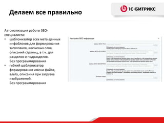 Делаем все правильно
Автоматизация работы SEOспециалиста:
• шаблонизатор всех мета-данных
инфоблоков для формирования
заголовков, ключевых слов,
описаний страниц, в т.ч. для
разделов и подразделов.
Без программирования
• гибкий шаблонизатор
формирования имени файла,
альта, описания при загрузке
изображений.
Без программирования

 