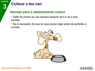 UNIDADE 
3 
Coñece o teu can 
Normas para o adestramento canino 
 Dálle de comer ao can sempre despois de ti e só a súa 
comida. 
 Se é necesario, fai que te vexa comer algo antes de poñerlle a 
comida. 
Ciencias da Natureza 2.º ESO 
 