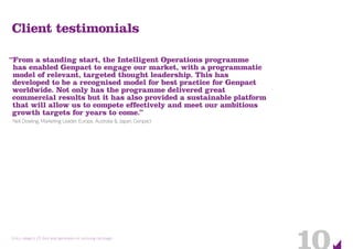 Entry category 23: Best lead generation or nurturing campaign
Client testimonials
“From a standing start, the Intelligent Operations programme
has enabled Genpact to engage our market, with a programmatic
model of relevant, targeted thought leadership. This has
developed to be a recognised model for best practice for Genpact
worldwide. Not only has the programme delivered great
commercial results but it has also provided a sustainable platform
that will allow us to compete effectively and meet our ambitious
growth targets for years to come.”
Neil Dowling, Marketing Leader, Europe, Australia & Japan, Genpact
 