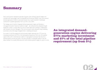 An integrated demand-
generation engine delivering
277x marketing investment
and 27% of the total pipeline
requirement (up from 5%)
Entry category 23: Best lead generation or nurturing campaign
Summary
How could business operations specialist Genpact meet ambitious growth targets and
compete with heavyweight rivals including IBM and Accenture? What’s more, with previous
demand generation limited to sponsored events, how could it transform marketing’s
contribution to pipeline generation from just 5% to over 20%?
The strategy was to build an integrated demand-generation engine and develop a
message and position based on audience insight – all underpinned by bespoke thought
leadership content, a central data hub and an Inside Sales team working in collaboration
with Genpact’s Account Managers. The communications were delivered using marketing
automation and a full range of targeted direct marketing techniques.
Six months in and the programme had exceeded target, delivering over 277 times the
marketing investment and 27% of the total pipeline requirement, from over 30 qualified
opportunities with C-level decision-makers in major global businesses. Not only has it
delivered great commercial results, it has also provided a sustainable platform that will
allow Genpact to compete effectively and meet ambitious growth targets for years to come.
 
