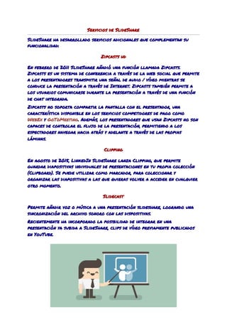 Servicios de SlideShare 
SlideShare ha desarrollado servicios adicionales que complementan su 
funcionalidad: 
Zipcasts hd 
En febrero de ​2011​ SlideShare añadió una función llamada Zipcasts. 
Zipcasts es un sistema de conferencia a través de la web​ social​ que permite 
a los presentadores transmitir una señal de audio / vídeo mientras se 
conduce la presentación a través de ​Internet​. Zipcasts también permite a 
los usuarios comunicarse durante la presentación a través de una función 
de ​chat​ integrada. 
Zipcasts no soporta compartir la pantalla con el presentador, una 
característica disponible en los servicios competidores de pago como 
WebEx​ ​y​ ​GoToMeeting​. ​Además, los presentadores que usan Zipcasts no son 
capaces de controlar el flujo de la presentación, permitiendo a los 
espectadores navegar hacia atrás y adelante a través de las propias 
láminas. 
Clipping 
En agosto de 2015, LinkedIn SlideShare lanza Clipping, que permite 
guardar diapositivas individuales de presentaciones en tu propia colección 
(Clipboard). Se puede utilizar como marcador, para coleccionar y 
organizar las diapositivas a las que quieras volver a acceder en cualquier 
otro momento. 
Slidecast 
Permite añadir voz o música a una presentación slideshare, logrando una 
sincronización del archivo sonoro con las dispositivas. 
Recientemente ha incorporado la posibilidad de integrar en una 
presentación ya subida a SlideShare, clips de vídeo previamente publicados 
en YouTube. 
 
 