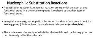 Nucleophilic Substitution Reactions
• A substitution reaction is a chemical reaction during which an atom or one
functional group in a chemical compound is replaced by another atom or
functional group.
• In organic chemistry, nucleophilic substitution is a class of reactions in which a
leaving group (LG) is replaced by an electron rich species (nucleophile).
• The whole molecular entity of which the electrophile and the leaving group are
part is usually called the substrate.
 