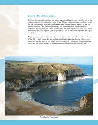 Zone 4 - The offshore seabed:
Offshore of these eroding surfaces the seabed is protected by a thin rocky layer formed by the
collecting together through onshore wave forces, of larger eroded materials. In isolation waves
are able to move quite large obstacles however when grouped together they act as one and
become immobile. Over time the thickening of this layer will provide protection to the
underlying clay preventing any further lowering.Thus the depth, location and likely-hood of the
formation of this layer depends upon the quantity and size of rock contained within the original
clay body.
The total erosion volume is therefore the sum of these onshore and offshore volumes. Erosion
of the cliff is readily measurable and has been calculated to be just under one million metres
cubed per year. Estimates for the unseen offshore erosion vary but suggest a volume of twice
that of the cliff erosion, giving a total of approximately 3 million metres cubed per year.

North Landing, Flamborough

 