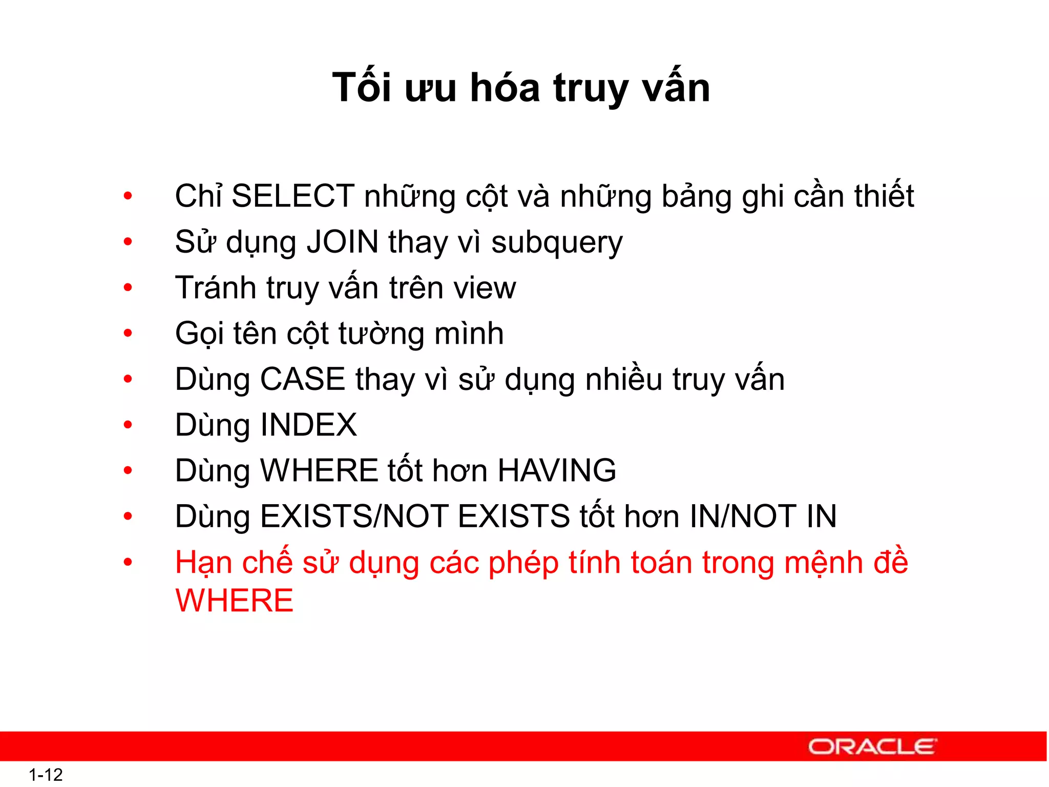 Tối ưu hóa truy vấn
1-12
• Chỉ SELECT những cột và những bảng ghi cần thiết
• Sử dụng JOIN thay vì subquery
• Tránh truy vấn trên view
• Gọi tên cột tường mình
• Dùng CASE thay vì sử dụng nhiều truy vấn
• Dùng INDEX
• Dùng WHERE tốt hơn HAVING
• Dùng EXISTS/NOT EXISTS tốt hơn IN/NOT IN
• Hạn chế sử dụng các phép tính toán trong mệnh đề
WHERE
 