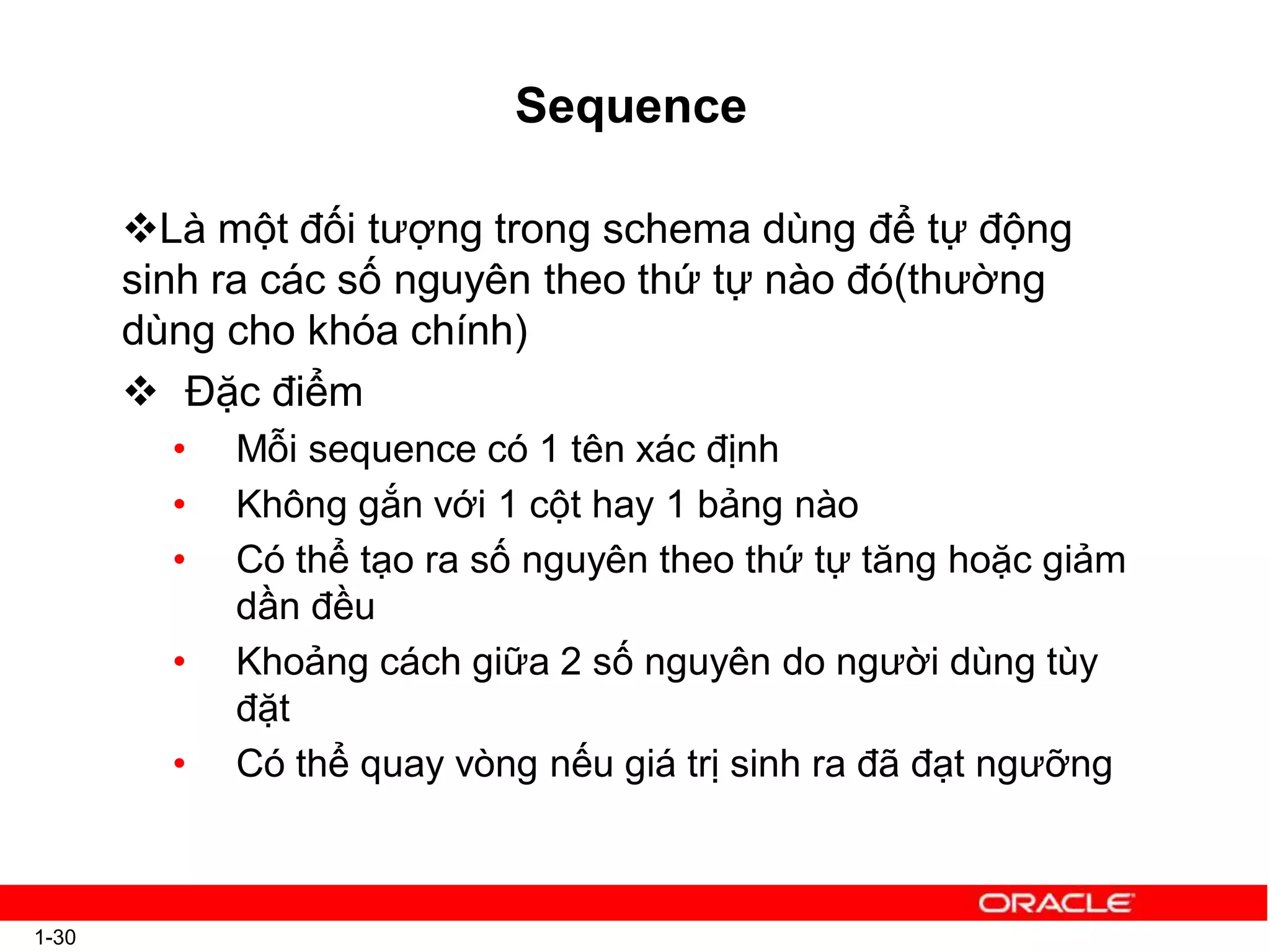 Sequence
1-30
Là một đối tượng trong schema dùng để tự động
sinh ra các số nguyên theo thứ tự nào đó(thường
dùng cho khóa chính)
 Đặc điểm
• Mỗi sequence có 1 tên xác định
• Không gắn với 1 cột hay 1 bảng nào
• Có thể tạo ra số nguyên theo thứ tự tăng hoặc giảm
dần đều
• Khoảng cách giữa 2 số nguyên do người dùng tùy
đặt
• Có thể quay vòng nếu giá trị sinh ra đã đạt ngưỡng
 