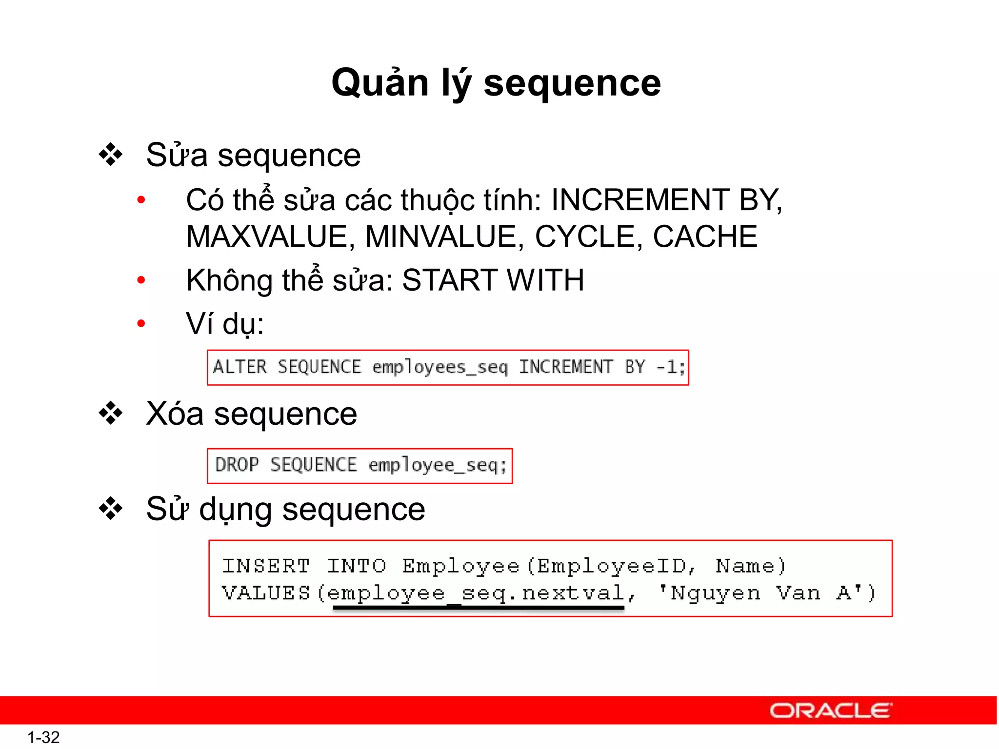 Quản lý sequence
 Sửa sequence
• Có thể sửa các thuộc tính: INCREMENT BY,
MAXVALUE, MINVALUE, CYCLE, CACHE
• Không thể sửa: START WITH
• Ví dụ:
 Xóa sequence
 Sử dụng sequence
1-32
 