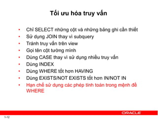 Tối ưu hóa truy vấn
1-12
• Chỉ SELECT những cột và những bảng ghi cần thiết
• Sử dụng JOIN thay vì subquery
• Tránh truy vấn trên view
• Gọi tên cột tường mình
• Dùng CASE thay vì sử dụng nhiều truy vấn
• Dùng INDEX
• Dùng WHERE tốt hơn HAVING
• Dùng EXISTS/NOT EXISTS tốt hơn IN/NOT IN
• Hạn chế sử dụng các phép tính toán trong mệnh đề
WHERE
 
