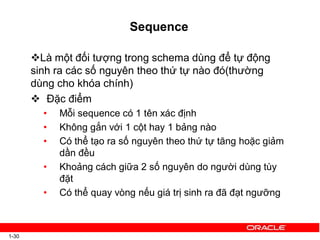 Sequence
1-30
Là một đối tượng trong schema dùng để tự động
sinh ra các số nguyên theo thứ tự nào đó(thường
dùng cho khóa chính)
 Đặc điểm
• Mỗi sequence có 1 tên xác định
• Không gắn với 1 cột hay 1 bảng nào
• Có thể tạo ra số nguyên theo thứ tự tăng hoặc giảm
dần đều
• Khoảng cách giữa 2 số nguyên do người dùng tùy
đặt
• Có thể quay vòng nếu giá trị sinh ra đã đạt ngưỡng
 