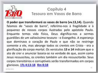 Capítulo 4
Tesouro em Vasos de Barro
02/06/2015
10
O poder que transformará os vasos de barro (vv.13,14). Quando
falamos de “vasos de barro”, referimo-nos à fragilidade e à
pequenez de nossos corpos ilustradas pelo apóstolo Paulo.
Enquanto temos vida física, Deus dignifica-nos a sermos
guardiões de um valiosíssimo tesouro - o Evangelho. A esperança
que dominava o coração de Paulo e que não se restringe
somente a ele, mas abrange todos os crentes em Cristo - era a
glorificação do corpo mortal. Os versículos 13 e 14 indicam que o
ato de crer e anunciar baseia-se na verdade de que, assim como
Jesus ressuscitou, os crentes também um dia ressuscitarão. Seus
corpos transitórios e corruptíveis serão transformados em corpos
gloriosos. 1Ts 4:13-18 Rm 8:18
 