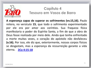 Capítulo 4
Tesouro em Vasos de Barro
02/06/2015
11
A esperança capaz de superar os sofrimentos (vv.15,16). Paulo
reitera, no versículo 15, que todo o sofrimento experimentado
por ele era por amor aos coríntios. Sua fraqueza física
manifestaria o poder do Espírito Santo, a fim de que a obra de
Deus fosse realizada por meio dele. Ainda que tenha enfrentado
a morte muitas vezes, o coração do apóstolo não desfaleceu
(v.16). Por isso, ele diz que, exteriormente, nossos corpos físicos
se desgastam, mas a esperança da ressurreição garante a vida
eterna. 2Co 4:15-18
 