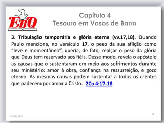 Capítulo 4
Tesouro em Vasos de Barro
02/06/2015
12
3. Tribulação temporária e glória eterna (vv.17,18). Quando
Paulo menciona, no versículo 17, o peso da sua aflição como
“leve e momentâneo”, queria, de fato, realçar o peso da glória
que Deus tem reservado aos fiéis. Desse modo, revela o apóstolo
as causas que o sustentaram em meio aos sofrimentos durante
seu ministério: amor à obra, confiança na ressurreição, e gozo
eterno. As mesmas causas podem sustentar a todos os crentes
que padecem por amor a Cristo. 2Co 4:17-18
 
