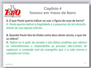 Capítulo 4
Tesouro em Vasos de Barro
02/06/2015
13
1. O que Paulo queria indicar ao usar a figura do vaso de barro?
R. Paulo queria indicar a fragilidade e a pequenez de tal utensílio
diante de sua riqueza interior.
2. Quando Paulo fala do Diabo como deus deste século, a que ele
se refere?
R. Refere-se à ação do pecado e dos falsos profetas que obstrui
os entendimentos e impossibilita as pessoas não-crentes de
captarem o conteúdo real do evangelho que é a vida eterna e
salvação em Cristo.
 