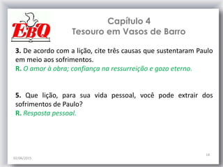 Capítulo 4
Tesouro em Vasos de Barro
02/06/2015
14
3. De acordo com a lição, cite três causas que sustentaram Paulo
em meio aos sofrimentos.
R. O amor à obra; confiança na ressurreição e gozo eterno.
5. Que lição, para sua vida pessoal, você pode extrair dos
sofrimentos de Paulo?
R. Resposta pessoal.
 