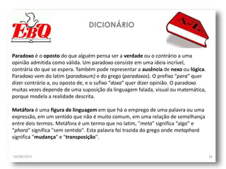 DICIONÁRIO
02/06/2015 16
Paradoxo é o oposto do que alguém pensa ser a verdade ou o contrário a uma
opinião admitida como válida. Um paradoxo consiste em uma ideia incrível,
contrária do que se espera. Também pode representar a ausência de nexo ou lógica.
Paradoxo vem do latim (paradoxum) e do grego (paradoxos). O prefixo “para” quer
dizer contrário a, ou oposto de, e o sufixo “doxa” quer dizer opinião. O paradoxo
muitas vezes depende de uma suposição da linguagem falada, visual ou matemática,
porque modela a realidade descrita.
Metáfora é uma figura de linguagem em que há o emprego de uma palavra ou uma
expressão, em um sentido que não é muito comum, em uma relação de semelhança
entre dois termos. Metáfora é um termo que no latim, "meta" significa “algo” e
“phora” significa "sem sentido". Esta palavra foi trazida do grego onde metaphorá
significa "mudança" e "transposição".
 