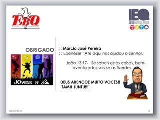 OBRIGADO : : Márcio José Pereira
: : Ebenézer “Até aqui nos ajudou o Senhor.
João 13:17- Se sabeis estas coisas, bem-
aventurados sois se as fizerdes.
DEUS ABENÇOE MUITO VOCÊS!!
TAMU JUNTU!!!!
02/06/2015 18
 