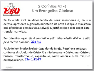2 Coríntios 4:1-6
02/06/2015
4
Paulo ainda está se defendendo de seus acusadores e, na sua
defesa, apresenta o glorioso ministério da nova aliança, o ministério
que oferece às pessoas vida, salvação, justificação e tem poder para
transformar vidas.
Em primeiro lugar, ele é concedido pela misericórdia divina, e não
pelo mérito humano.
Um Evangelho Glorioso
2Co 4:1
Paulo foi um implacável perseguidor da Igreja. Respirava ameaças
contra os discípulos de Cristo. Ele não buscava a Cristo, mas Cristo o
buscou, transformou-o, capacitou-o, comissionou e o fez ministro
da nova aliança. 1Tm 1:12-17
 