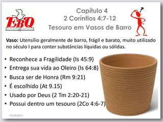 Capítulo 4
2 Coríntios 4:7-12
02/06/2015
6
Tesouro em Vasos de Barro
• Entrega sua vida ao Oleiro (Is 64:8)
• Busca ser de Honra (Rm 9:21)
• É escolhido (At 9.15)
• Usado por Deus (2 Tm 2:20-21)
• Reconhece a Fragilidade (Is 45:9)
• Possui dentro um tesouro (2Co 4:6-7)
Vaso: Utensílio geralmente de barro, frágil e barato, muito utilizado
no século I para conter substâncias líquidas ou sólidas.
 