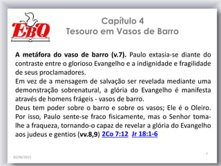 Capítulo 4
Tesouro em Vasos de Barro
02/06/2015
7
A metáfora do vaso de barro (v.7). Paulo extasia-se diante do
contraste entre o glorioso Evangelho e a indignidade e fragilidade
de seus proclamadores.
Em vez de a mensagem de salvação ser revelada mediante uma
demonstração sobrenatural, a glória do Evangelho é manifesta
através de homens frágeis - vasos de barro.
Deus tem poder sobre o barro e sobre os vasos; Ele é o Oleiro.
Por isso, Paulo sente-se fraco fisicamente, mas o Senhor toma-
lhe a fraqueza, tornando-o capaz de revelar a glória do Evangelho
aos judeus e gentios (vv.8,9) Jr 18:1-62Co 7:12
 
