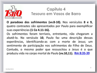 Capítulo 4
Tesouro em Vasos de Barro
02/06/2015
8
O paradoxo dos sofrimentos (vv.8-10). Nos versículos 8 e 9,
quatro contrastes são apresentados por Paulo para exemplificar
suas experiências (1 Co 4.11-16).
Os sofrimentos foram terríveis, entretanto, não chegaram a
abatê-lo. No versículo 10, Paulo faz uma descrição dessas
experiências, identificando-as com a morte de Jesus; um
sentimento de participação nos sofrimentos do Filho de Deus.
Contudo, o mesmo poder que ressuscitou a Jesus é o que
produziu vida no corpo mortal de Paulo (vv.10,11). Rm 8:35-39
 