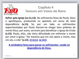 Capítulo 4
Tesouro em Vasos de Barro
02/06/2015
9
Sofrer pela Igreja (vv.11,12). No sofrimento físico de Paulo, Deus
o aperfeiçoou, produzindo no apóstolo um senso de total
dependência (v.11). Se, por um lado, os sofrimentos
experimentados por Paulo fizeram-no chegar bem próximo da
morte física, por outro, serviram para beneficiar a Igreja de Cristo
(v.15). Paulo, aliás, não tinha dificuldade em enfrentar a morte
por amor à Igreja: “De maneira que em nós opera a morte, mas
em vós, a vida” (v.12). Cl 4:2-6 Jo 15:5
A verdadeira força para passar os sofrimentos reside na
dependência de Deus.
 
