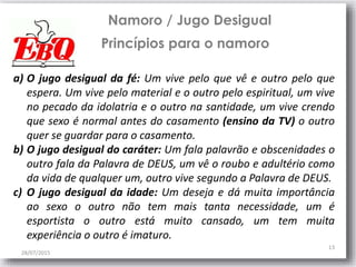 28/07/2015
13
Namoro / Jugo Desigual
Princípios para o namoro
a) O jugo desigual da fé: Um vive pelo que vê e outro pelo que
espera. Um vive pelo material e o outro pelo espiritual, um vive
no pecado da idolatria e o outro na santidade, um vive crendo
que sexo é normal antes do casamento (ensino da TV) o outro
quer se guardar para o casamento.
b) O jugo desigual do caráter: Um fala palavrão e obscenidades o
outro fala da Palavra de DEUS, um vê o roubo e adultério como
da vida de qualquer um, outro vive segundo a Palavra de DEUS.
c) O jugo desigual da idade: Um deseja e dá muita importância
ao sexo o outro não tem mais tanta necessidade, um é
esportista o outro está muito cansado, um tem muita
experiência o outro é imaturo.
 