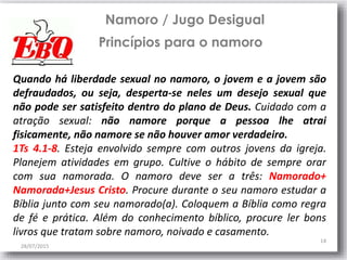 28/07/2015
14
Namoro / Jugo Desigual
Princípios para o namoro
Quando há liberdade sexual no namoro, o jovem e a jovem são
defraudados, ou seja, desperta-se neles um desejo sexual que
não pode ser satisfeito dentro do plano de Deus. Cuidado com a
atração sexual: não namore porque a pessoa lhe atrai
fisicamente, não namore se não houver amor verdadeiro.
1Ts 4.1-8. Esteja envolvido sempre com outros jovens da igreja.
Planejem atividades em grupo. Cultive o hábito de sempre orar
com sua namorada. O namoro deve ser a três: Namorado+
Namorada+Jesus Cristo. Procure durante o seu namoro estudar a
Bíblia junto com seu namorado(a). Coloquem a Bíblia como regra
de fé e prática. Além do conhecimento bíblico, procure ler bons
livros que tratam sobre namoro, noivado e casamento.
 