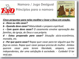 28/07/2015
15
Namoro / Jugo Desigual
Princípios para o namoro
Cinco perguntas para nelas meditar e levar a Deus em oração.
a - Devo ou não casar?
b - Quando devo casar? Maturidade e preparo espiritual.
c - Com quem devo casar? O casamento envolve aprovação das
famílias, da igreja, de Deus e sua própria.
d - Estou preparado para casar? Situação sócio-econômica,
moradia, etc.
e - Por que quero casar? Rapaz quer casar para ter alguém que lhe
faça as coisas. Rapaz quer casar porque precisa de mulher. -Ambos
querem casar para terem liberdade, amparo, serem
independentes, dar uma satisfação à sociedade. - Cuidado! O lar
será seu.
 