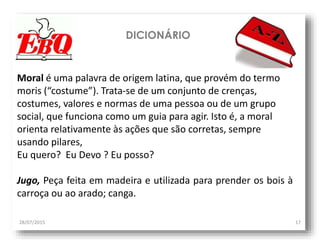 DICIONÁRIO
28/07/2015 17
Moral é uma palavra de origem latina, que provém do termo
moris (“costume”). Trata-se de um conjunto de crenças,
costumes, valores e normas de uma pessoa ou de um grupo
social, que funciona como um guia para agir. Isto é, a moral
orienta relativamente às ações que são corretas, sempre
usando pilares,
Eu quero? Eu Devo ? Eu posso?
Jugo, Peça feita em madeira e utilizada para prender os bois à
carroça ou ao arado; canga.
 