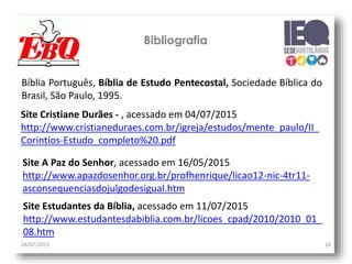 28/07/2015 18
Bibliografia
Bíblia Português, Bíblia de Estudo Pentecostal, Sociedade Bíblica do
Brasil, São Paulo, 1995.
Site Cristiane Durães - , acessado em 04/07/2015
http://www.cristianeduraes.com.br/igreja/estudos/mente_paulo/II_
Corintios-Estudo_completo%20.pdf
Site A Paz do Senhor, acessado em 16/05/2015
http://www.apazdosenhor.org.br/profhenrique/licao12-nic-4tr11-
asconsequenciasdojulgodesigual.htm
Site Estudantes da Bíblia, acessado em 11/07/2015
http://www.estudantesdabiblia.com.br/licoes_cpad/2010/2010_01_
08.htm
 