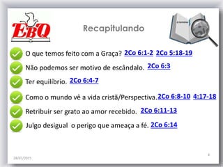 28/07/2015
4
2Co 6:1-2O que temos feito com a Graça?
2Co 6:4-7
Não podemos ser motivo de escândalo. 2Co 6:3
Ter equilíbrio.
2Co 6:8-10Como o mundo vê a vida cristã/Perspectiva.
2Co 6:11-13Retribuir ser grato ao amor recebido.
2Co 6:14
Recapitulando
2Co 5:18-19
4:17-18
Julgo desigual o perigo que ameaça a fé.
 