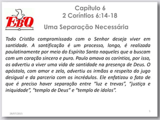 Capítulo 6
2 Coríntios 6:14-18
28/07/2015
5
Todo Cristão compromissado com o Senhor deseja viver em
santidade. A santificação é um processo, longo, é realizada
paulatinamente por meio do Espírito Santo naqueles que a buscam
com um coração sincero e puro. Paulo amava os coríntios, por isso,
os advertiu a viver uma vida de santidade na presença de Deus. O
apóstolo, com amor e zelo, advertiu os irmãos a respeito do jugo
desigual e da parceria com os incrédulos. Ele enfatizou o fato de
que é preciso haver separação entre “luz e trevas”, “justiça e
iniquidade”, “templo de Deus” e “templo de ídolos”.
Uma Separação Necessária
 