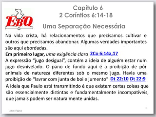 Capítulo 6
2 Coríntios 6:14-18
28/07/2015
7
Na vida crista, há relacionamentos que precisamos cultivar e
outros que precisamos abandonar. Algumas verdades importantes
são aqui abordadas.
Em primeiro lugar, uma exigência clara
A expressão “jugo desigual”, contém a ideia de alguém estar num
jugo desnivelado. O pano de fundo aqui é a proibição de pôr
animais de natureza diferentes sob o mesmo jugo. Havia uma
proibição de “lavrar com junta de boi e jumento” Dt 22:10
2Co 6:14a,17
Uma Separação Necessária
Dt 22:9
A ideia que Paulo está transmitindo é que existem certas coisas que
são essencialmente distintas e fundamentalmente incompatíveis,
que jamais podem ser naturalmente unidas.
 