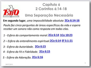 Capítulo 6
2 Coríntios 6:14-18
28/07/2015
8
Em segundo lugar, uma impossibilidade absoluta 2Co 6:14-16
Uma Separação Necessária
Paulo faz cinco perguntas de áreas específicas da vida e espera
receber um sonoro não como resposta em todas elas.
1 - Esfera do comportamento moral.2Co 6:14
2 – Esfera do entendimento espiritual.2Co 6:14
3 - Esfera da Autoridade. 2Co 6:15
1Co 10:23
4 - Esfera da Fé e Fidelidade. 2Co 6:15
5 - Esfera da Adoração. 2Co 6:16
Ef 5:1-21
 