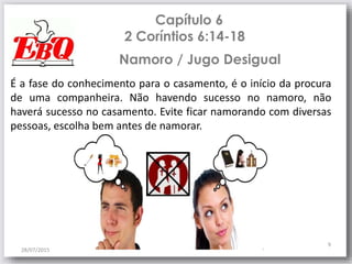 Capítulo 6
2 Coríntios 6:14-18
28/07/2015
9
É a fase do conhecimento para o casamento, é o início da procura
de uma companheira. Não havendo sucesso no namoro, não
haverá sucesso no casamento. Evite ficar namorando com diversas
pessoas, escolha bem antes de namorar.
Namoro / Jugo Desigual
 
