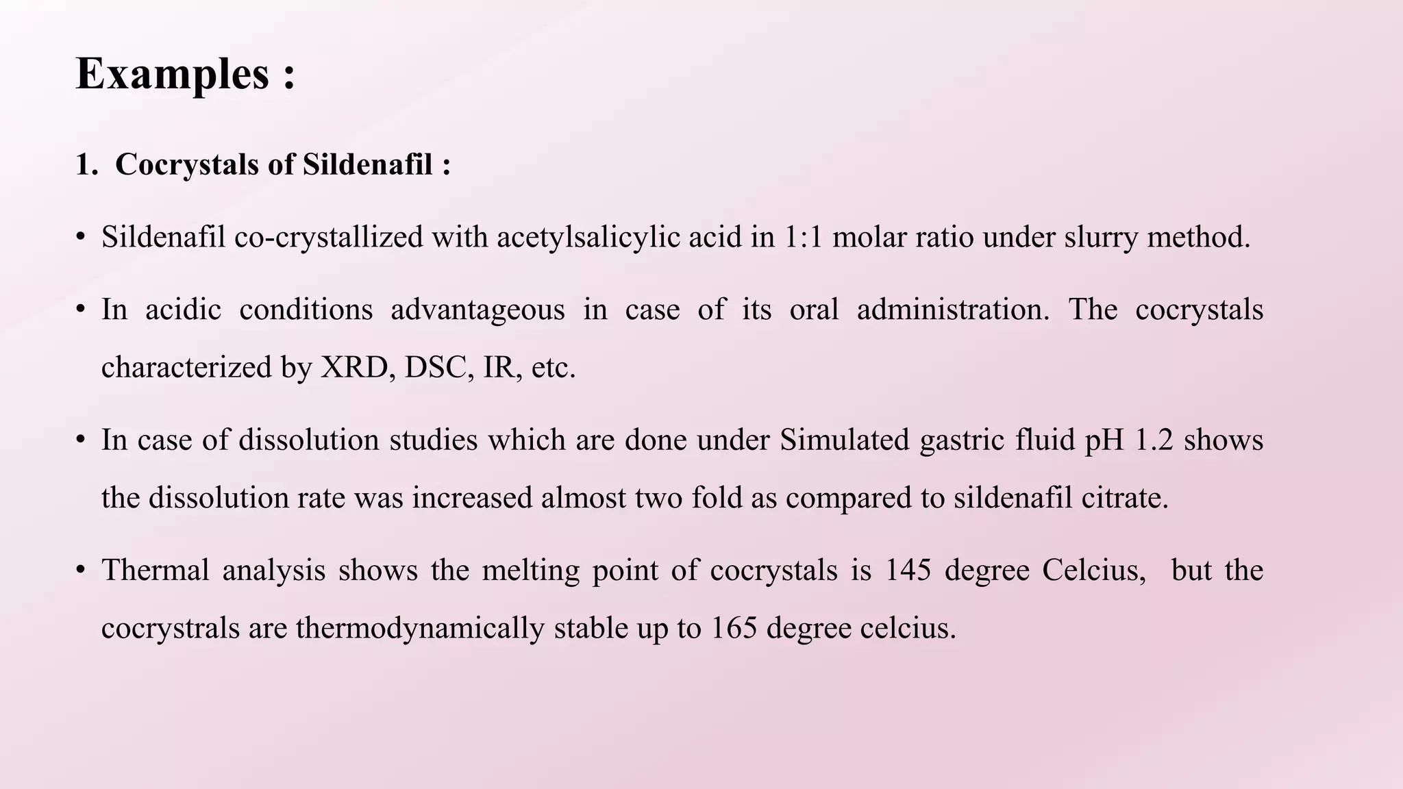Examples :
1. Cocrystals of Sildenafil :
• Sildenafil co-crystallized with acetylsalicylic acid in 1:1 molar ratio under slurry method.
• In acidic conditions advantageous in case of its oral administration. The cocrystals
characterized by XRD, DSC, IR, etc.
• In case of dissolution studies which are done under Simulated gastric fluid pH 1.2 shows
the dissolution rate was increased almost two fold as compared to sildenafil citrate.
• Thermal analysis shows the melting point of cocrystals is 145 degree Celcius, but the
cocrystrals are thermodynamically stable up to 165 degree celcius.
 