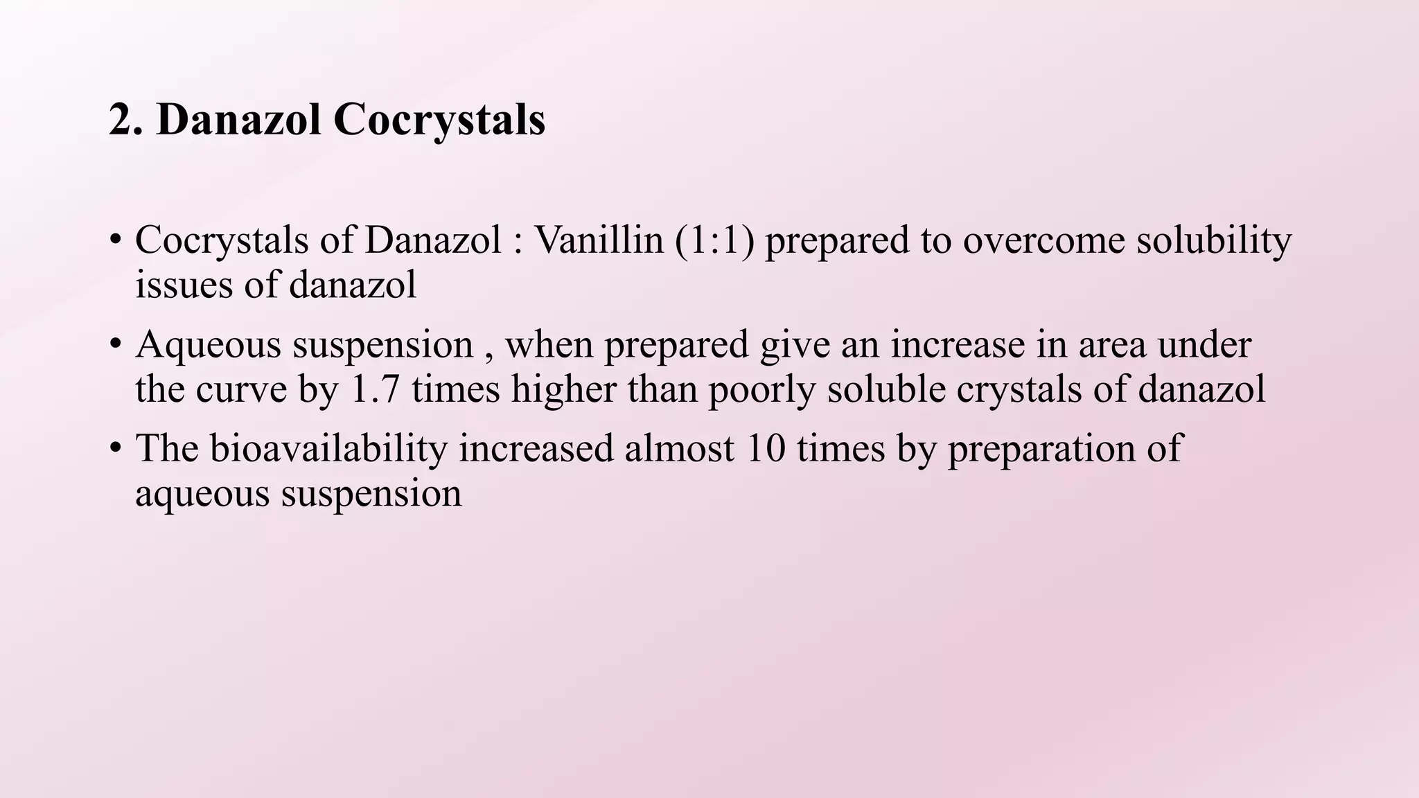 2. Danazol Cocrystals
• Cocrystals of Danazol : Vanillin (1:1) prepared to overcome solubility
issues of danazol
• Aqueous suspension , when prepared give an increase in area under
the curve by 1.7 times higher than poorly soluble crystals of danazol
• The bioavailability increased almost 10 times by preparation of
aqueous suspension
 