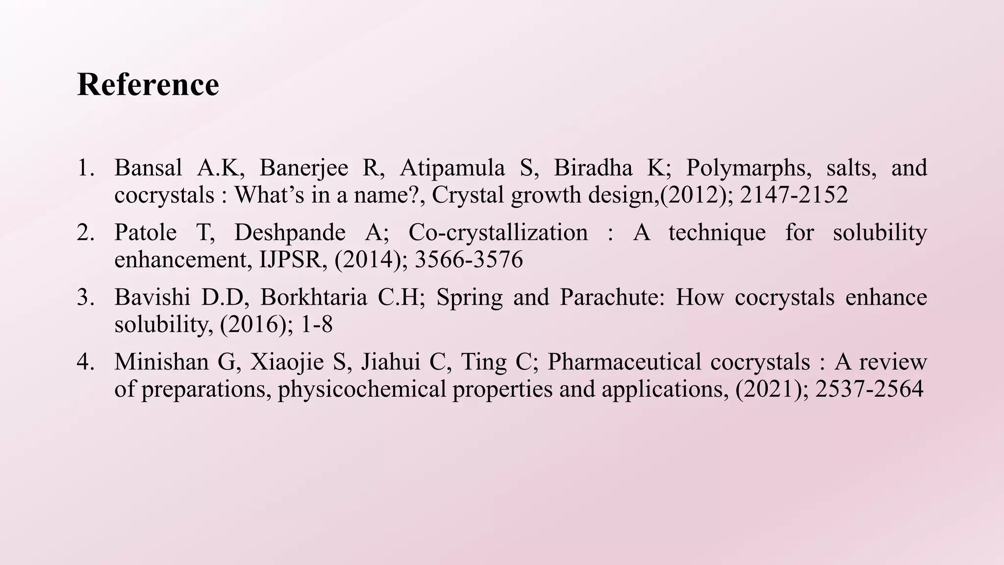 Reference
1. Bansal A.K, Banerjee R, Atipamula S, Biradha K; Polymarphs, salts, and
cocrystals : What’s in a name?, Crystal growth design,(2012); 2147-2152
2. Patole T, Deshpande A; Co-crystallization : A technique for solubility
enhancement, IJPSR, (2014); 3566-3576
3. Bavishi D.D, Borkhtaria C.H; Spring and Parachute: How cocrystals enhance
solubility, (2016); 1-8
4. Minishan G, Xiaojie S, Jiahui C, Ting C; Pharmaceutical cocrystals : A review
of preparations, physicochemical properties and applications, (2021); 2537-2564
 