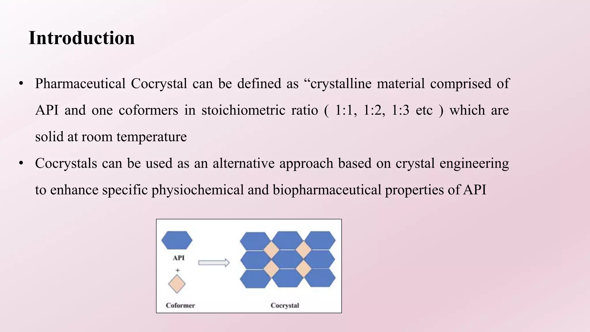 Introduction
• Pharmaceutical Cocrystal can be defined as “crystalline material comprised of
API and one coformers in stoichiometric ratio ( 1:1, 1:2, 1:3 etc ) which are
solid at room temperature
• Cocrystals can be used as an alternative approach based on crystal engineering
to enhance specific physiochemical and biopharmaceutical properties of API
 