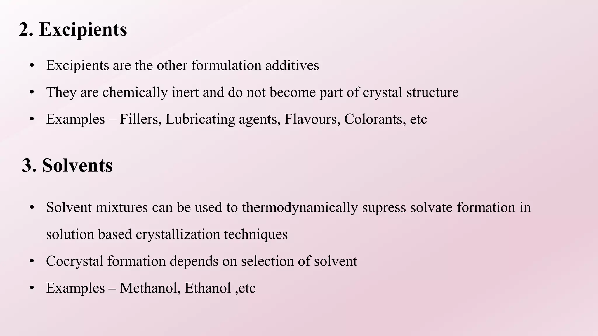 2. Excipients
• Excipients are the other formulation additives
• They are chemically inert and do not become part of crystal structure
• Examples – Fillers, Lubricating agents, Flavours, Colorants, etc
3. Solvents
• Solvent mixtures can be used to thermodynamically supress solvate formation in
solution based crystallization techniques
• Cocrystal formation depends on selection of solvent
• Examples – Methanol, Ethanol ,etc
 