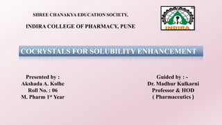SHREE CHANAKYA EDUCATION SOCIETY,
INDIRA COLLEGE OF PHARMACY, PUNE
COCRYSTALS FOR SOLUBILITY ENHANCEMENT
Guided by : -
Dr. Madhur Kulkarni
Professor & HOD
( Pharmaceutics )
Presented by :
Akshada A. Kolhe
Roll No. : 06
M. Pharm 1st Year
 