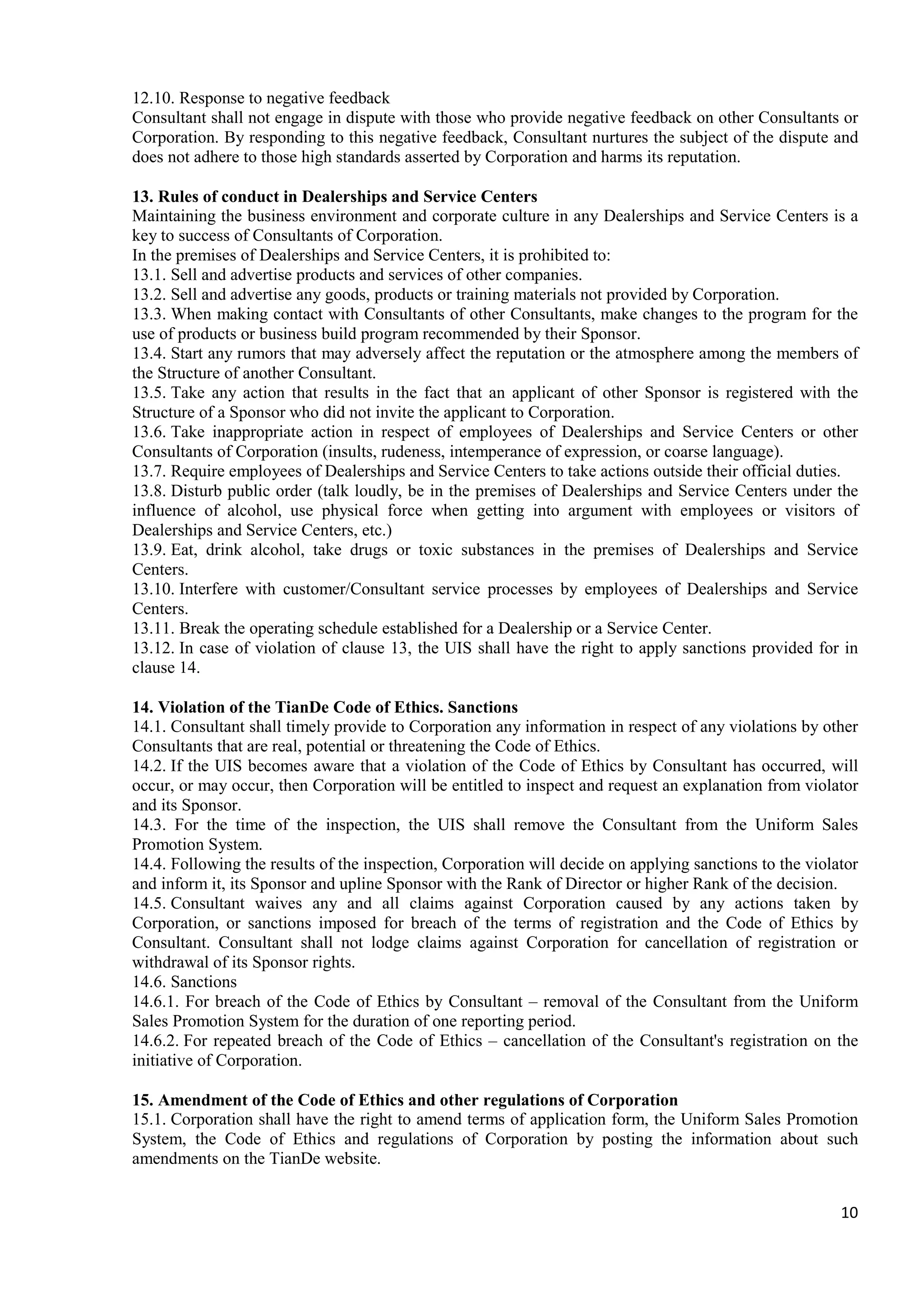 10
12.10. Response to negative feedback
Consultant shall not engage in dispute with those who provide negative feedback on other Consultants or
Corporation. By responding to this negative feedback, Consultant nurtures the subject of the dispute and
does not adhere to those high standards asserted by Corporation and harms its reputation.
13. Rules of conduct in Dealerships and Service Centers
Maintaining the business environment and corporate culture in any Dealerships and Service Centers is a
key to success of Consultants of Corporation.
In the premises of Dealerships and Service Centers, it is prohibited to:
13.1. Sell and advertise products and services of other companies.
13.2. Sell and advertise any goods, products or training materials not provided by Corporation.
13.3. When making contact with Consultants of other Consultants, make changes to the program for the
use of products or business build program recommended by their Sponsor.
13.4. Start any rumors that may adversely affect the reputation or the atmosphere among the members of
the Structure of another Consultant.
13.5. Take any action that results in the fact that an applicant of other Sponsor is registered with the
Structure of a Sponsor who did not invite the applicant to Corporation.
13.6. Take inappropriate action in respect of employees of Dealerships and Service Centers or other
Consultants of Corporation (insults, rudeness, intemperance of expression, or coarse language).
13.7. Require employees of Dealerships and Service Centers to take actions outside their official duties.
13.8. Disturb public order (talk loudly, be in the premises of Dealerships and Service Centers under the
influence of alcohol, use physical force when getting into argument with employees or visitors of
Dealerships and Service Centers, etc.)
13.9. Eat, drink alcohol, take drugs or toxic substances in the premises of Dealerships and Service
Centers.
13.10. Interfere with customer/Consultant service processes by employees of Dealerships and Service
Centers.
13.11. Break the operating schedule established for a Dealership or a Service Center.
13.12. In case of violation of clause 13, the UIS shall have the right to apply sanctions provided for in
clause 14.
14. Violation of the TianDe Code of Ethics. Sanctions
14.1. Consultant shall timely provide to Corporation any information in respect of any violations by other
Consultants that are real, potential or threatening the Code of Ethics.
14.2. If the UIS becomes aware that a violation of the Code of Ethics by Consultant has occurred, will
occur, or may occur, then Corporation will be entitled to inspect and request an explanation from violator
and its Sponsor.
14.3. For the time of the inspection, the UIS shall remove the Consultant from the Uniform Sales
Promotion System.
14.4. Following the results of the inspection, Corporation will decide on applying sanctions to the violator
and inform it, its Sponsor and upline Sponsor with the Rank of Director or higher Rank of the decision.
14.5. Consultant waives any and all claims against Corporation caused by any actions taken by
Corporation, or sanctions imposed for breach of the terms of registration and the Code of Ethics by
Consultant. Consultant shall not lodge claims against Corporation for cancellation of registration or
withdrawal of its Sponsor rights.
14.6. Sanctions
14.6.1. For breach of the Code of Ethics by Consultant – removal of the Consultant from the Uniform
Sales Promotion System for the duration of one reporting period.
14.6.2. For repeated breach of the Code of Ethics – cancellation of the Consultant's registration on the
initiative of Corporation.
15. Amendment of the Code of Ethics and other regulations of Corporation
15.1. Corporation shall have the right to amend terms of application form, the Uniform Sales Promotion
System, the Code of Ethics and regulations of Corporation by posting the information about such
amendments on the TianDe website.
 