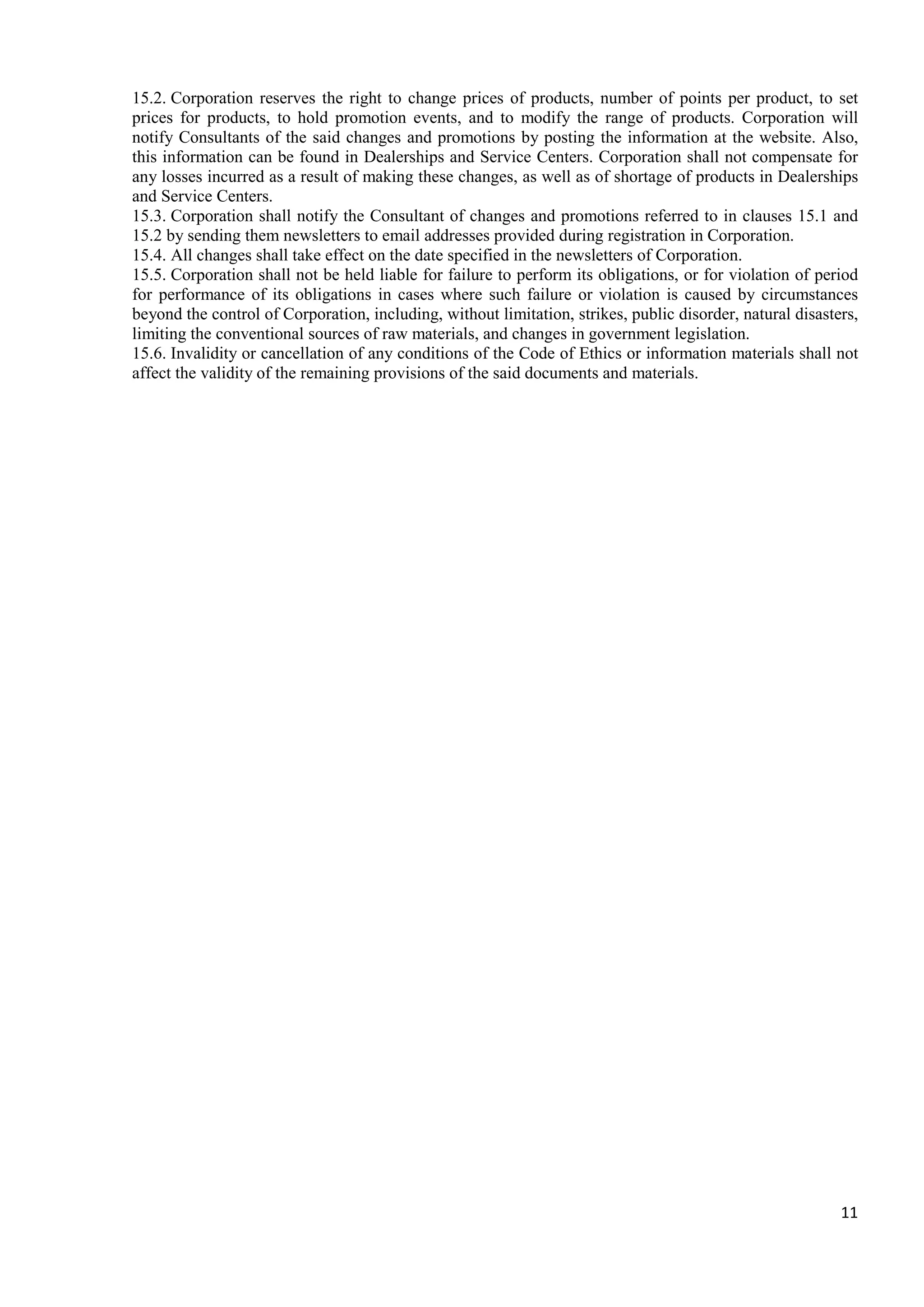 11
15.2. Corporation reserves the right to change prices of products, number of points per product, to set
prices for products, to hold promotion events, and to modify the range of products. Corporation will
notify Consultants of the said changes and promotions by posting the information at the website. Also,
this information can be found in Dealerships and Service Centers. Corporation shall not compensate for
any losses incurred as a result of making these changes, as well as of shortage of products in Dealerships
and Service Centers.
15.3. Corporation shall notify the Consultant of changes and promotions referred to in clauses 15.1 and
15.2 by sending them newsletters to email addresses provided during registration in Corporation.
15.4. All changes shall take effect on the date specified in the newsletters of Corporation.
15.5. Corporation shall not be held liable for failure to perform its obligations, or for violation of period
for performance of its obligations in cases where such failure or violation is caused by circumstances
beyond the control of Corporation, including, without limitation, strikes, public disorder, natural disasters,
limiting the conventional sources of raw materials, and changes in government legislation.
15.6. Invalidity or cancellation of any conditions of the Code of Ethics or information materials shall not
affect the validity of the remaining provisions of the said documents and materials.
 